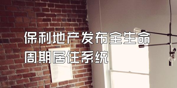 保利地产发布全生命周期居住系统