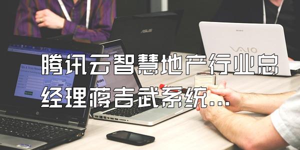 腾讯云智慧地产行业总经理蒋吉武系统介
