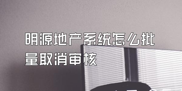 明源地产系统怎么批量取消审核