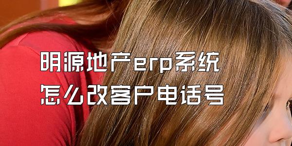 明源地产erp系统怎么改客户电话号