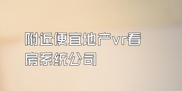 附近便宜地产vr看房系统公司