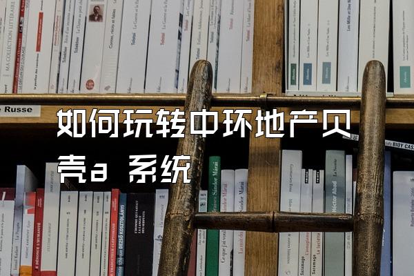 如何玩转中环地产贝壳a 系统